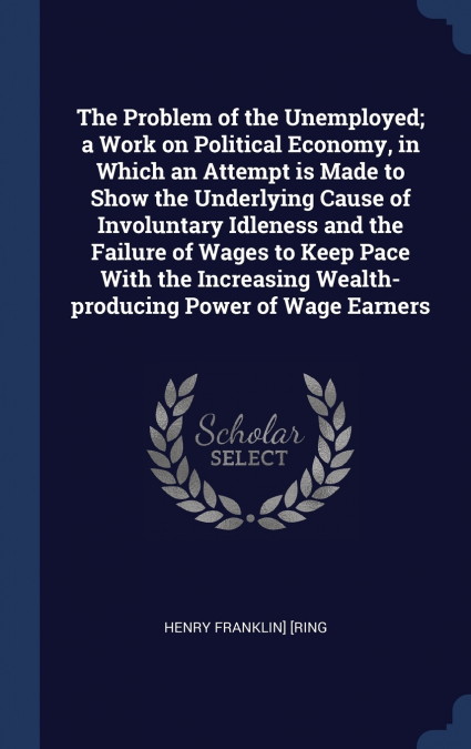 The Problem of the Unemployed; a Work on Political Economy, in Which an Attempt is Made to Show the Underlying Cause of Involuntary Idleness and the Failure of Wages to Keep Pace With the Increasing W