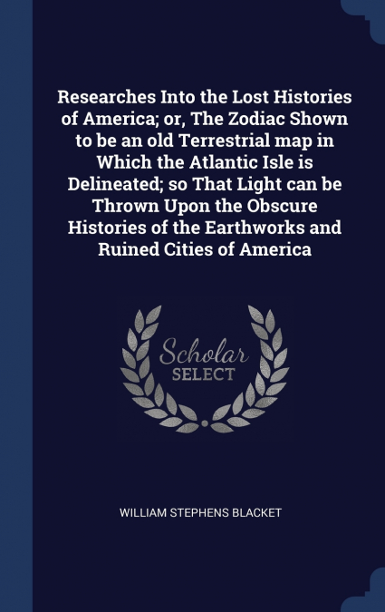 Researches Into the Lost Histories of America; or, The Zodiac Shown to be an old Terrestrial map in Which the Atlantic Isle is Delineated; so That Light can be Thrown Upon the Obscure Histories of the