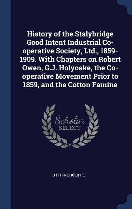 History of the Stalybridge Good Intent Industrial Co-operative Society, Ltd., 1859-1909. With Chapters on Robert Owen, G.J. Holyoake, the Co-operative Movement Prior to 1859, and the Cotton Famine