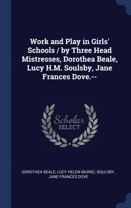 Work and Play in Girls’ Schools / by Three Head Mistresses, Dorothea Beale, Lucy H.M. Soulsby, Jane Frances Dove.--
