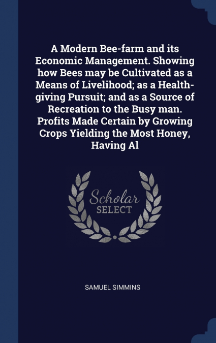 A Modern Bee-farm and its Economic Management. Showing how Bees may be Cultivated as a Means of Livelihood; as a Health-giving Pursuit; and as a Source of Recreation to the Busy man. Profits Made Cert
