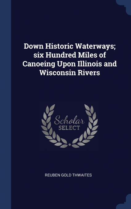 Down Historic Waterways; six Hundred Miles of Canoeing Upon Illinois and Wisconsin Rivers