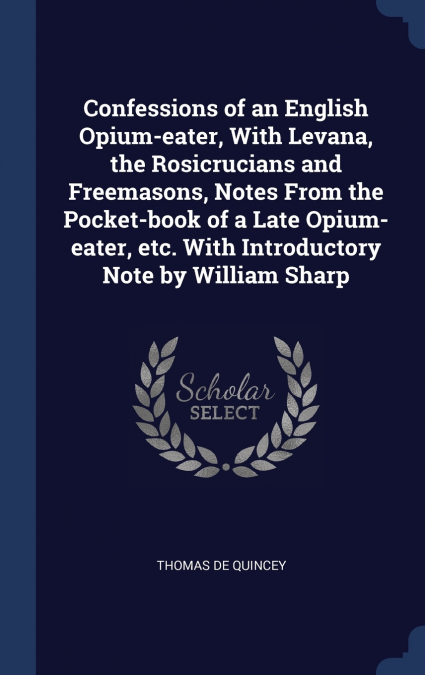 Confessions of an English Opium-eater, With Levana, the Rosicrucians and Freemasons, Notes From the Pocket-book of a Late Opium-eater, etc. With Introductory Note by William Sharp