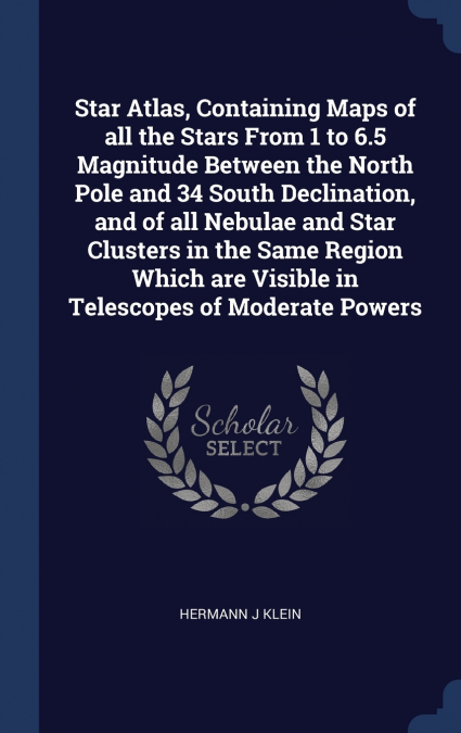 Star Atlas, Containing Maps of all the Stars From 1 to 6.5 Magnitude Between the North Pole and 34 South Declination, and of all Nebulae and Star Clusters in the Same Region Which are Visible in Teles