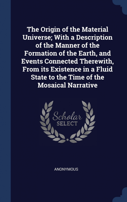 The Origin of the Material Universe; With a Description of the Manner of the Formation of the Earth, and Events Connected Therewith, From its Existence in a Fluid State to the Time of the Mosaical Nar