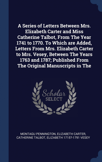 A Series of Letters Between Mrs. Elizabeth Carter and Miss Catherine Talbot, From The Year 1741 to 1770. To Which are Added, Letters From Mrs. Elizabeth Carter to Mrs. Vesey, Between The Years 1763 an