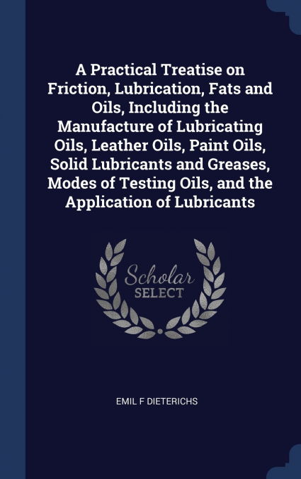 A Practical Treatise on Friction, Lubrication, Fats and Oils, Including the Manufacture of Lubricating Oils, Leather Oils, Paint Oils, Solid Lubricants and Greases, Modes of Testing Oils, and the Appl