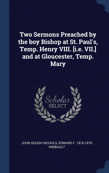 Two Sermons Preached by the boy Bishop at St. Paul’s, Temp. Henry VIII. [i.e. VII.] and at Gloucester, Temp. Mary