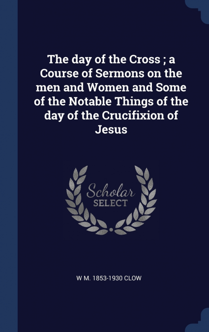 The day of the Cross ; a Course of Sermons on the men and Women and Some of the Notable Things of the day of the Crucifixion of Jesus