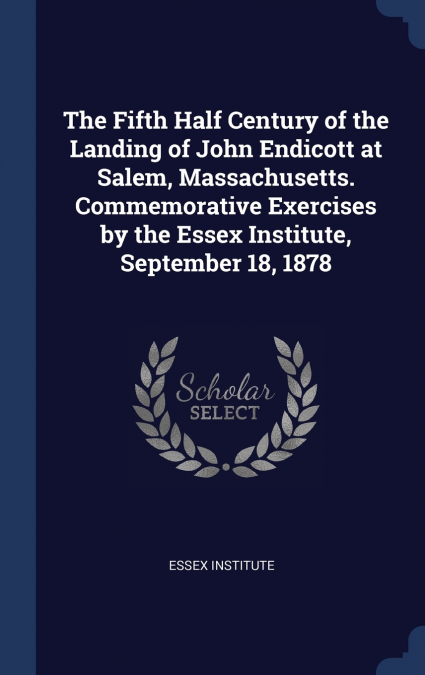 The Fifth Half Century of the Landing of John Endicott at Salem, Massachusetts. Commemorative Exercises by the Essex Institute, September 18, 1878