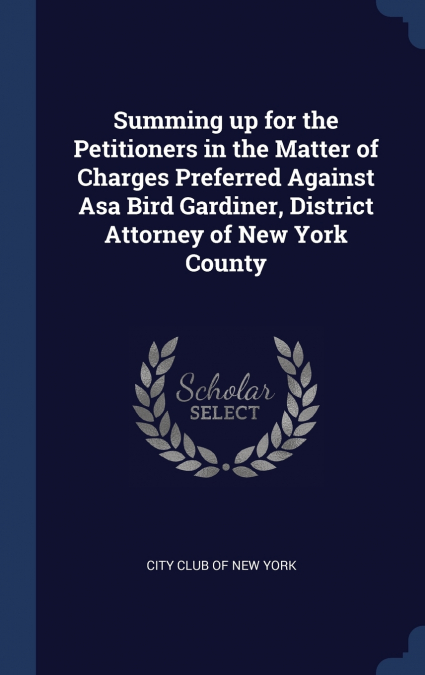 Summing up for the Petitioners in the Matter of Charges Preferred Against Asa Bird Gardiner, District Attorney of New York County
