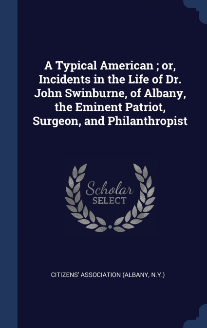 A Typical American ; or, Incidents in the Life of Dr. John Swinburne, of Albany, the Eminent Patriot, Surgeon, and Philanthropist
