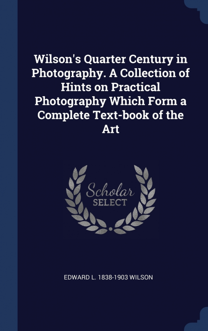 Wilson’s Quarter Century in Photography. A Collection of Hints on Practical Photography Which Form a Complete Text-book of the Art