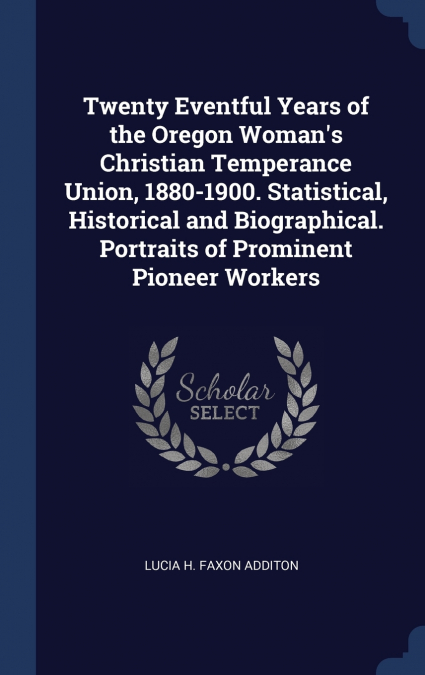 Twenty Eventful Years of the Oregon Woman’s Christian Temperance Union, 1880-1900. Statistical, Historical and Biographical. Portraits of Prominent Pioneer Workers