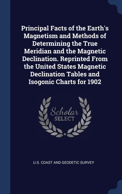 Principal Facts of the Earth’s Magnetism and Methods of Determining the True Meridian and the Magnetic Declination. Reprinted From the United States Magnetic Declination Tables and Isogonic Charts for