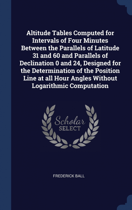 Altitude Tables Computed for Intervals of Four Minutes Between the Parallels of Latitude 31 and 60 and Parallels of Declination 0 and 24, Designed for the Determination of the Position Line at all Hou