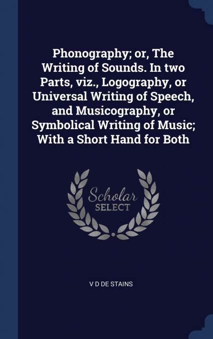 Phonography; or, The Writing of Sounds. In two Parts, viz., Logography, or Universal Writing of Speech, and Musicography, or Symbolical Writing of Music; With a Short Hand for Both