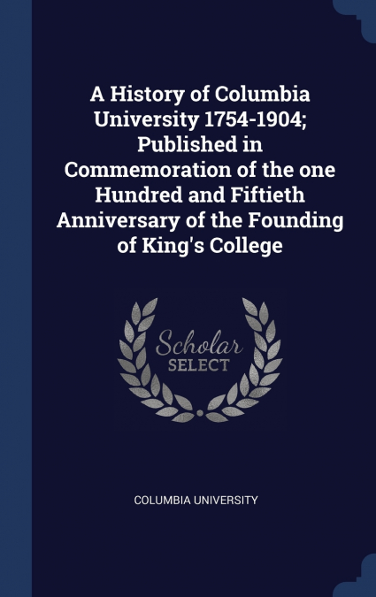 A History of Columbia University 1754-1904; Published in Commemoration of the one Hundred and Fiftieth Anniversary of the Founding of King’s College