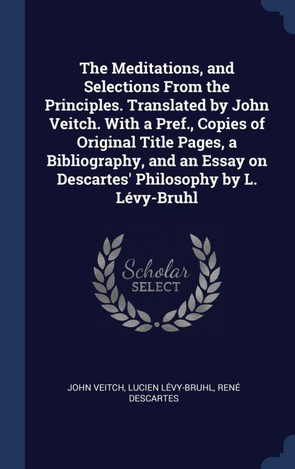 The Meditations, and Selections From the Principles. Translated by John Veitch. With a Pref., Copies of Original Title Pages, a Bibliography, and an Essay on Descartes’ Philosophy by L. Lévy-Bruhl