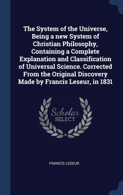 The System of the Universe, Being a new System of Christian Philosophy, Containing a Complete Explanation and Classification of Universal Science. Corrected From the Original Discovery Made by Francis