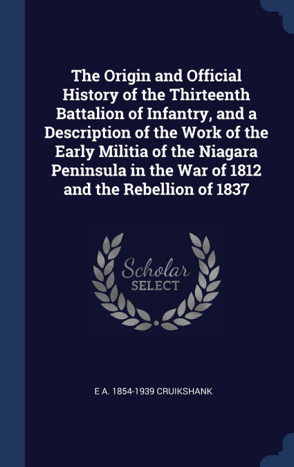 The Origin and Official History of the Thirteenth Battalion of Infantry, and a Description of the Work of the Early Militia of the Niagara Peninsula in the War of 1812 and the Rebellion of 1837