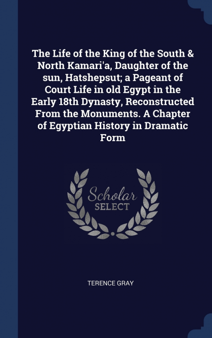 The Life of the King of the South & North Kamari’a, Daughter of the sun, Hatshepsut; a Pageant of Court Life in old Egypt in the Early 18th Dynasty, Reconstructed From the Monuments. A Chapter of Egyp
