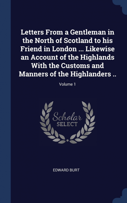 Letters From a Gentleman in the North of Scotland to his Friend in London ... Likewise an Account of the Highlands With the Customs and Manners of the Highlanders ..; Volume 1