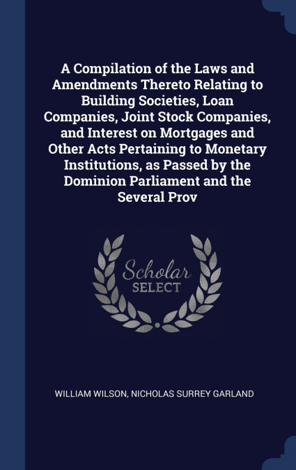 A Compilation of the Laws and Amendments Thereto Relating to Building Societies, Loan Companies, Joint Stock Companies, and Interest on Mortgages and Other Acts Pertaining to Monetary Institutions, as