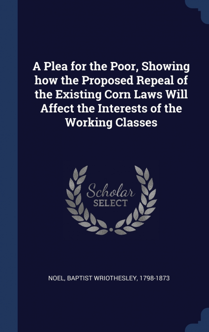 A Plea for the Poor, Showing how the Proposed Repeal of the Existing Corn Laws Will Affect the Interests of the Working Classes