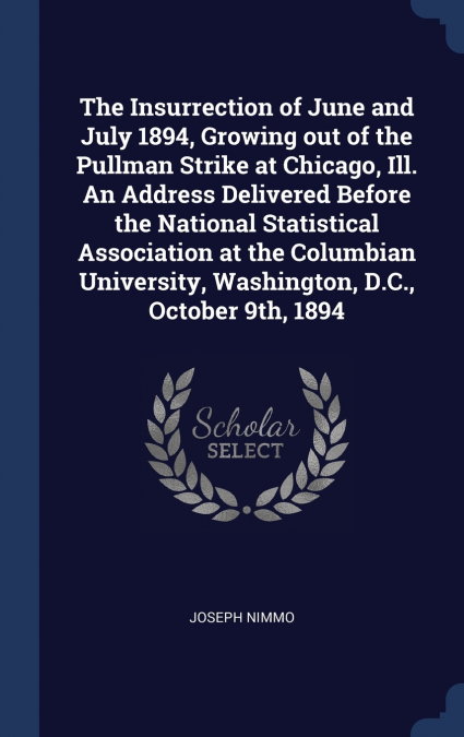 The Insurrection of June and July 1894, Growing out of the Pullman Strike at Chicago, Ill. An Address Delivered Before the National Statistical Association at the Columbian University, Washington, D.C