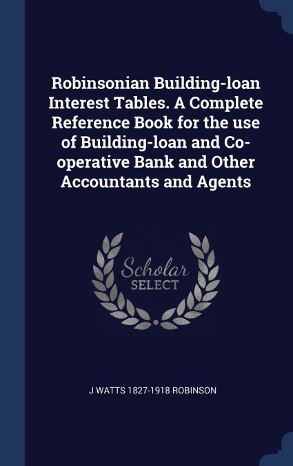 Robinsonian Building-loan Interest Tables. A Complete Reference Book for the use of Building-loan and Co-operative Bank and Other Accountants and Agents