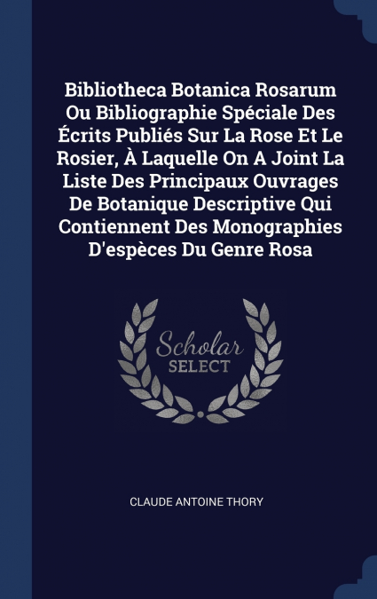 Bibliotheca Botanica Rosarum Ou Bibliographie Spéciale Des Écrits Publiés Sur La Rose Et Le Rosier, À Laquelle On A Joint La Liste Des Principaux Ouvrages De Botanique Descriptive Qui Contiennent Des 