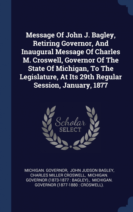Message Of John J. Bagley, Retiring Governor, And Inaugural Message Of Charles M. Croswell, Governor Of The State Of Michigan, To The Legislature, At Its 29th Regular Session, January, 1877