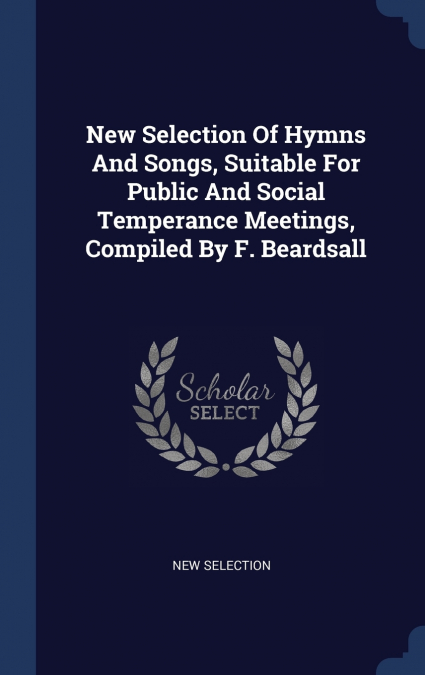 New Selection Of Hymns And Songs, Suitable For Public And Social Temperance Meetings, Compiled By F. Beardsall