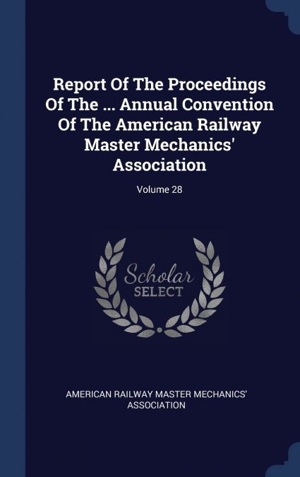 Report Of The Proceedings Of The ... Annual Convention Of The American Railway Master Mechanics’ Association; Volume 28