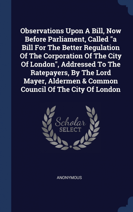 Observations Upon A Bill, Now Before Parliament, Called 'a Bill For The Better Regulation Of The Corporation Of The City Of London', Addressed To The Ratepayers, By The Lord Mayer, Aldermen & Common C