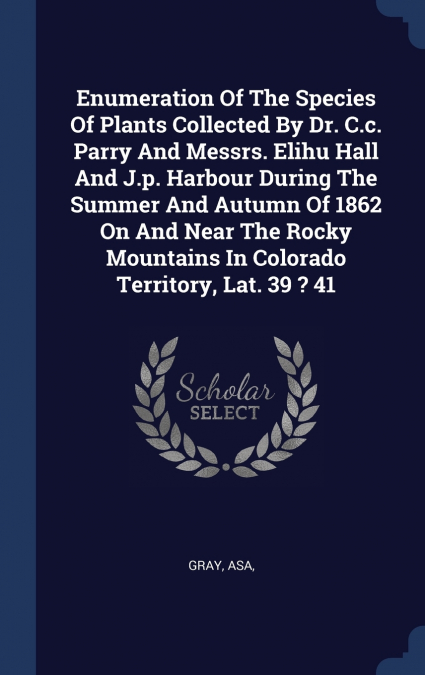 Enumeration Of The Species Of Plants Collected By Dr. C.c. Parry And Messrs. Elihu Hall And J.p. Harbour During The Summer And Autumn Of 1862 On And Near The Rocky Mountains In Colorado Territory, Lat