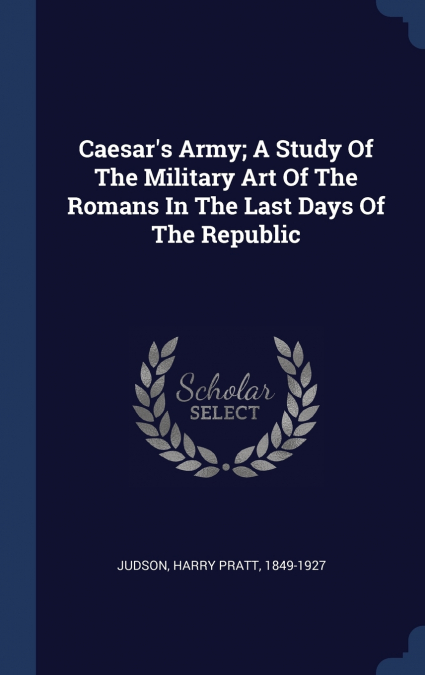Caesar’s Army; A Study Of The Military Art Of The Romans In The Last Days Of The Republic
