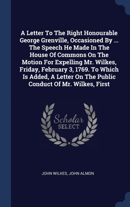 A Letter To The Right Honourable George Grenville, Occasioned By ... The Speech He Made In The House Of Commons On The Motion For Expelling Mr. Wilkes, Friday, February 3, 1769. To Which Is Added, A L