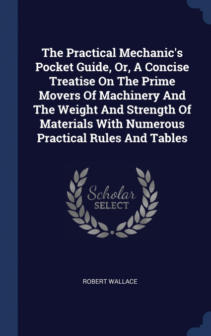 The Practical Mechanic’s Pocket Guide, Or, A Concise Treatise On The Prime Movers Of Machinery And The Weight And Strength Of Materials With Numerous Practical Rules And Tables