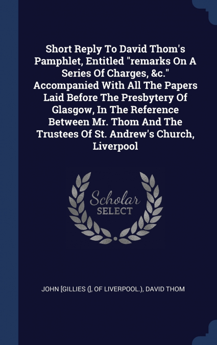 Short Reply To David Thom’s Pamphlet, Entitled 'remarks On A Series Of Charges, &c.' Accompanied With All The Papers Laid Before The Presbytery Of Glasgow, In The Reference Between Mr. Thom And The Tr