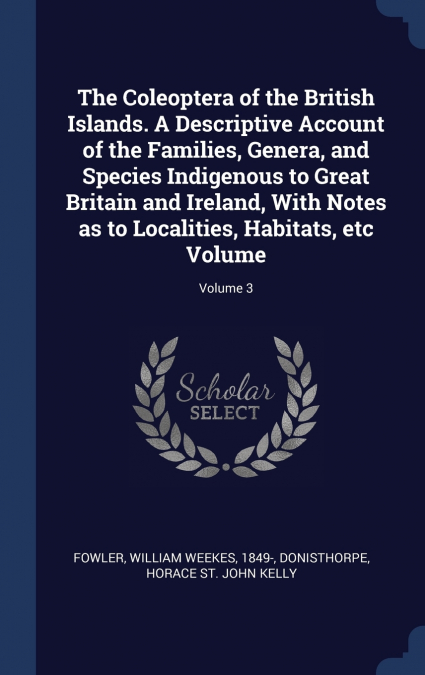 The Coleoptera of the British Islands. A Descriptive Account of the Families, Genera, and Species Indigenous to Great Britain and Ireland, With Notes as to Localities, Habitats, etc Volume; Volume 3