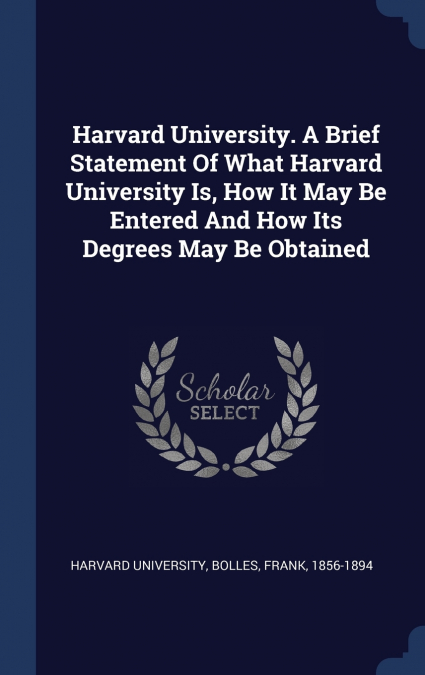 Harvard University. A Brief Statement Of What Harvard University Is, How It May Be Entered And How Its Degrees May Be Obtained
