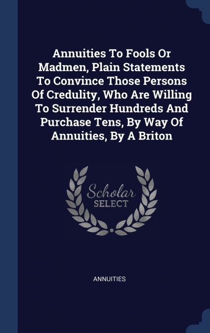 Annuities To Fools Or Madmen, Plain Statements To Convince Those Persons Of Credulity, Who Are Willing To Surrender Hundreds And Purchase Tens, By Way Of Annuities, By A Briton