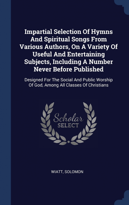 Impartial Selection Of Hymns And Spiritual Songs From Various Authors, On A Variety Of Useful And Entertaining Subjects, Including A Number Never Before Published