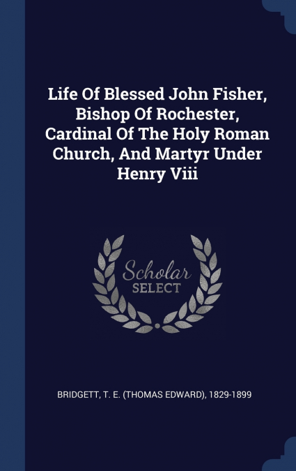 Life Of Blessed John Fisher, Bishop Of Rochester, Cardinal Of The Holy Roman Church, And Martyr Under Henry Viii