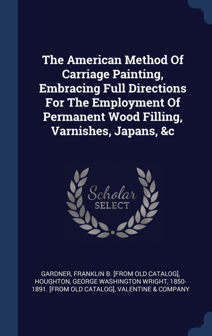 The American Method Of Carriage Painting, Embracing Full Directions For The Employment Of Permanent Wood Filling, Varnishes, Japans, &c