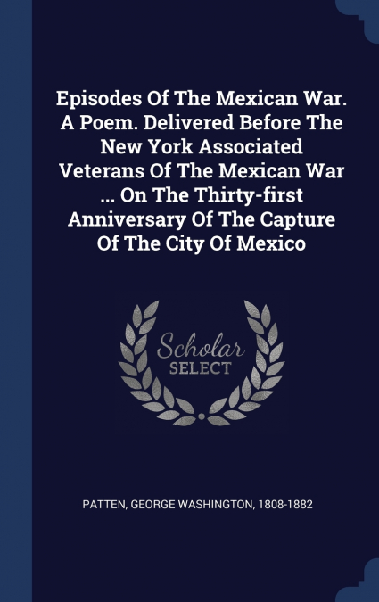 Episodes Of The Mexican War. A Poem. Delivered Before The New York Associated Veterans Of The Mexican War ... On The Thirty-first Anniversary Of The Capture Of The City Of Mexico