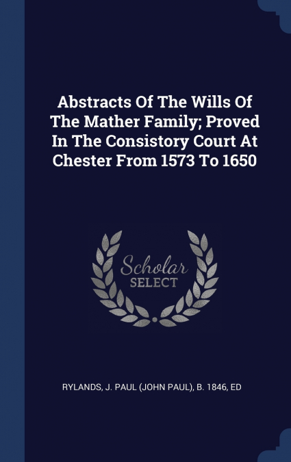 Abstracts Of The Wills Of The Mather Family; Proved In The Consistory Court At Chester From 1573 To 1650