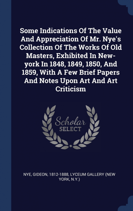 Some Indications Of The Value And Appreciation Of Mr. Nye’s Collection Of The Works Of Old Masters, Exhibited In New-york In 1848, 1849, 1850, And 1859, With A Few Brief Papers And Notes Upon Art And 